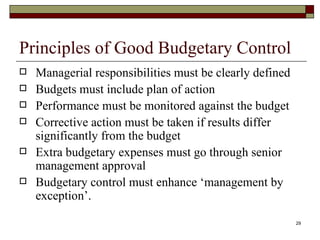 Principles of Good Budgetary Control Managerial responsibilities must be clearly defined Budgets must include plan of action Performance must be monitored against the budget Corrective action must be taken if results differ significantly from the budget Extra budgetary expenses must go through senior management approval Budgetary control must enhance ‘management by exception’. 