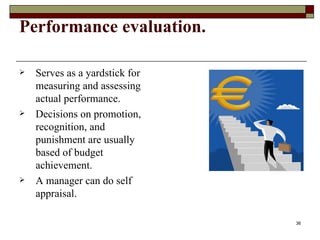 Performance evaluation.   Serves as a yardstick for measuring and assessing actual performance. Decisions on promotion, recognition, and punishment are usually based of budget achievement. A manager can do self appraisal. 