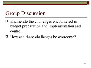 Group Discussion Enumerate the challenges encountered in budget preparation and implementation and control. How can these challenges be overcome? 