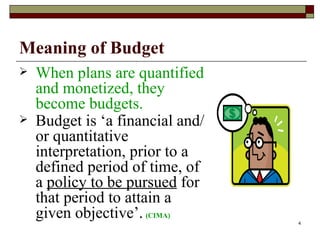 Meaning of Budget When plans are quantified and monetized, they become budgets. Budget is ‘a financial and/or quantitative interpretation, prior to a defined period of time, of a  policy to be pursued  for that period to attain a given objective’.   (CIMA) 
