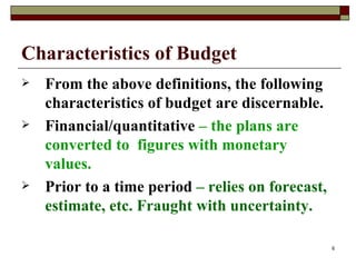 Characteristics of Budget   From the above definitions, the following characteristics of budget are discernable. Financial/quantitative  – the plans are converted to  figures with monetary values. Prior to a time period  – relies on forecast, estimate, etc. Fraught with uncertainty. 