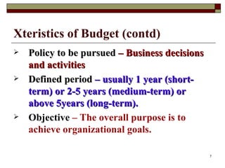 Xteristics of Budget (contd) Policy to be pursued  – Business decisions and activities Defined period  – usually 1 year (short-term) or 2-5 years (medium-term) or above 5years (long-term). Objective  – The overall purpose is to achieve organizational goals. 