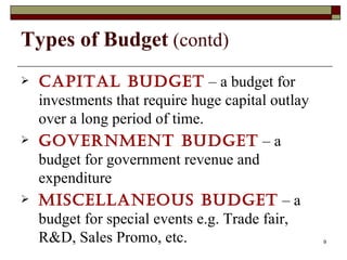 Types of Budget  (contd) Capital budget  – a budget for investments that require huge capital outlay over a long period of time. Government budget  – a budget for government revenue and expenditure Miscellaneous budget  – a budget for special events e.g. Trade fair, R&D, Sales Promo, etc.  