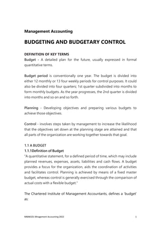 MBA8101-Mnagement Accounting 2022 1
Management Accounting
BUDGETING AND BUDGETARY CONTROL
DEFINITION OF KEY TERMS
Budget - A detailed plan for the future, usually expressed in formal
quantitative terms.
Budget period is conventionally one year. The budget is divided into
either 12 monthly or 13 four weekly periods for control purposes. It could
also be divided into four quarters; 1st quarter subdivided into months to
form monthly budgets. As the year progresses, the 2nd quarter is divided
into months and so on and so forth.
Planning - Developing objectives and preparing various budgets to
achieve those objectives.
Control - involves steps taken by management to increase the likelihood
that the objectives set down at the planning stage are attained and that
all parts of the organization are working together towards that goal.
1.1 A BUDGET
1.1.1Definition of Budget
“A quantitative statement, for a defined period of time, which may include
planned revenues, expenses, assets, liabilities and cash flows. A budget
provides a focus for the organization, aids the coordination of activities
and facilitates control. Planning is achieved by means of a fixed master
budget, whereas control is generally exercised through the comparison of
actual costs with a flexible budget.”
The Chartered Institute of Management Accountants, defines a ‘budget’
as:
 