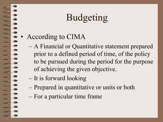 Budgeting
• According to CIMA
– A Financial or Quantitative statement prepared
prior to a defined period of time, of the policy
to be pursued during the period for the purpose
of achieving the given objective.
– It is forward looking
– Prepared in quantitative or units or both
– For a particular time frame
 