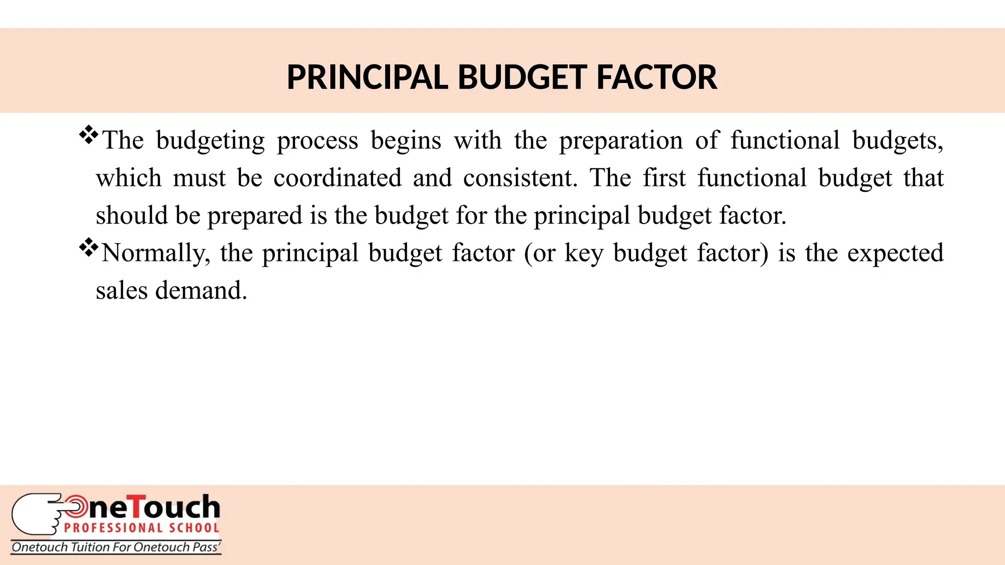 21
PRINCIPAL BUDGET FACTOR
The budgeting process begins with the preparation of functional budgets,
which must be coordinated and consistent. The first functional budget that
should be prepared is the budget for the principal budget factor.
Normally, the principal budget factor (or key budget factor) is the expected
sales demand.
 