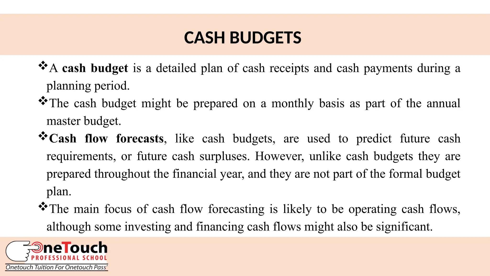 24
CASH BUDGETS
A cash budget is a detailed plan of cash receipts and cash payments during a
planning period.
The cash budget might be prepared on a monthly basis as part of the annual
master budget.
Cash flow forecasts, like cash budgets, are used to predict future cash
requirements, or future cash surpluses. However, unlike cash budgets they are
prepared throughout the financial year, and they are not part of the formal budget
plan.
The main focus of cash flow forecasting is likely to be operating cash flows,
although some investing and financing cash flows might also be significant.
 
