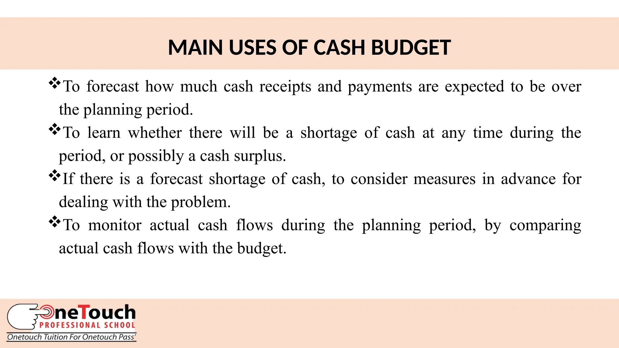 25
MAIN USES OF CASH BUDGET
To forecast how much cash receipts and payments are expected to be over
the planning period.
To learn whether there will be a shortage of cash at any time during the
period, or possibly a cash surplus.
If there is a forecast shortage of cash, to consider measures in advance for
dealing with the problem.
To monitor actual cash flows during the planning period, by comparing
actual cash flows with the budget.
 