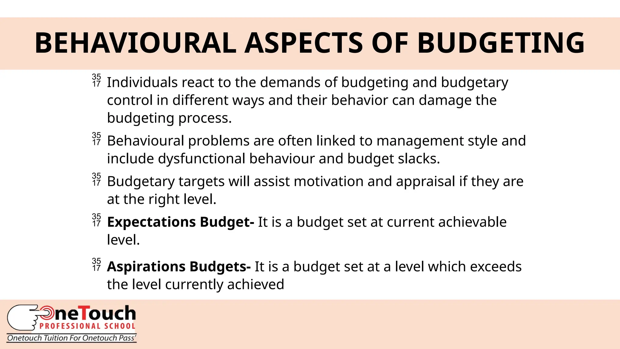 7
BEHAVIOURAL ASPECTS OF BUDGETING
 Individuals react to the demands of budgeting and budgetary
control in different ways and their behavior can damage the
budgeting process.
 Behavioural problems are often linked to management style and
include dysfunctional behaviour and budget slacks.
 Budgetary targets will assist motivation and appraisal if they are
at the right level.
 Expectations Budget- It is a budget set at current achievable
level.
 Aspirations Budgets- It is a budget set at a level which exceeds
the level currently achieved
 