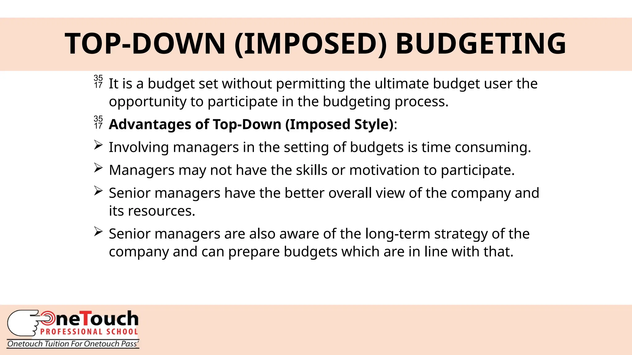 9
TOP-DOWN (IMPOSED) BUDGETING
 It is a budget set without permitting the ultimate budget user the
opportunity to participate in the budgeting process.
 Advantages of Top-Down (Imposed Style):
 Involving managers in the setting of budgets is time consuming.
 Managers may not have the skills or motivation to participate.
 Senior managers have the better overall view of the company and
its resources.
 Senior managers are also aware of the long-term strategy of the
company and can prepare budgets which are in line with that.
 