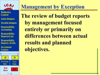 Management by Exception
Budgetary
Control
Static Budgets
                       The review of budget reports
Flexible Budgets        by management focused
Responsibility
Accounting              entirely or primarily on
Responsibility
Reports/Cost            differences between actual
Responsibility
Reports -Profit         results and planned
Investment
Centers                 objectives.

Previous       Next
 Slide         Slide

   End
  Show
      7 - 13
 