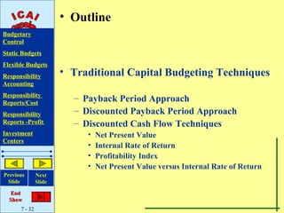 • Outline
Budgetary
Control
Static Budgets
Flexible Budgets
Responsibility         • Traditional Capital Budgeting Techniques
Accounting
Responsibility
Reports/Cost
                         – Payback Period Approach
Responsibility           – Discounted Payback Period Approach
Reports -Profit          – Discounted Cash Flow Techniques
Investment                  •   Net Present Value
Centers
                            •   Internal Rate of Return
                            •   Profitability Index
                            •   Net Present Value versus Internal Rate of Return
Previous       Next
 Slide         Slide

   End
  Show
      7 - 32
 