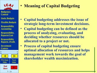 • Meaning of Capital Budgeting
Budgetary
Control
Static Budgets
                       • Capital budgeting addresses the issue of
Flexible Budgets
Responsibility
                         strategic long-term investment decisions.
Accounting             • Capital budgeting can be defined as the
Responsibility
Reports/Cost
                         process of analyzing, evaluating, and
Responsibility
                         deciding whether resources should be
Reports -Profit          allocated to a project or not.
Investment             • Process of capital budgeting ensure
Centers
                         optimal allocation of resources and helps
                         management work towards the goal of
Previous       Next
                         shareholder wealth maximization.
 Slide         Slide

   End
  Show
      7 - 33
 
