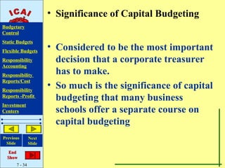 • Significance of Capital Budgeting
Budgetary
Control
Static Budgets
Flexible Budgets
                       • Considered to be the most important
Responsibility           decision that a corporate treasurer
Accounting
Responsibility
                         has to make.
Reports/Cost
Responsibility
                       • So much is the significance of capital
Reports -Profit
                         budgeting that many business
Investment
Centers                  schools offer a separate course on
                         capital budgeting
Previous       Next
 Slide         Slide

   End
  Show
      7 - 34
 
