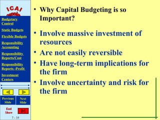 • Why Capital Budgeting is so
Budgetary                Important?
Control
Static Budgets
Flexible Budgets
                       • Involve massive investment of
Responsibility
Accounting
                         resources
Responsibility         • Are not easily reversible
Reports/Cost
Responsibility         • Have long-term implications for
Reports -Profit
Investment
                         the firm
Centers
                       • Involve uncertainty and risk for
                         the firm
Previous       Next
 Slide         Slide

   End
  Show
      7 - 35
 