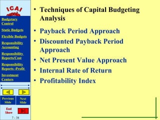 • Techniques of Capital Budgeting
Budgetary                Analysis
Control
Static Budgets         • Payback Period Approach
Flexible Budgets
Responsibility         • Discounted Payback Period
Accounting
Responsibility
                         Approach
Reports/Cost
                       • Net Present Value Approach
Responsibility
Reports -Profit
                       • Internal Rate of Return
Investment
Centers
                       • Profitability Index

Previous       Next
 Slide         Slide

   End
  Show
      7 - 38
 