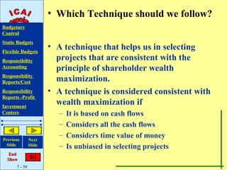 • Which Technique should we follow?
Budgetary
Control
Static Budgets
Flexible Budgets
                       • A technique that helps us in selecting
Responsibility           projects that are consistent with the
Accounting               principle of shareholder wealth
Responsibility
Reports/Cost             maximization.
Responsibility         • A technique is considered consistent with
Reports -Profit
Investment
                         wealth maximization if
Centers                  –   It is based on cash flows
                         –   Considers all the cash flows
Previous
                         –   Considers time value of money
               Next
 Slide         Slide     –   Is unbiased in selecting projects
   End
  Show
      7 - 39
 