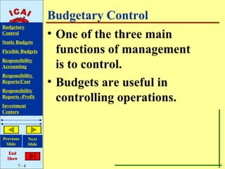 Budgetary Control
Budgetary
Control
                       • One of the three main
Static Budgets
Flexible Budgets         functions of management
Responsibility
Accounting               is to control.
Responsibility
Reports/Cost           • Budgets are useful in
Responsibility
Reports -Profit
Investment
                         controlling operations.
Centers




Previous       Next
 Slide         Slide

   End
  Show
         7-4
 