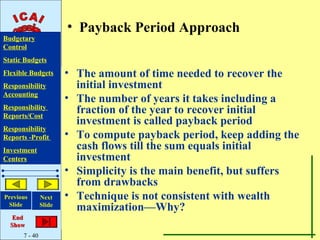 • Payback Period Approach
Budgetary
Control
Static Budgets
Flexible Budgets       • The amount of time needed to recover the
Responsibility           initial investment
Accounting
                       • The number of years it takes including a
Responsibility
Reports/Cost
                         fraction of the year to recover initial
                         investment is called payback period
Responsibility
Reports -Profit        • To compute payback period, keep adding the
Investment               cash flows till the sum equals initial
Centers                  investment
                       • Simplicity is the main benefit, but suffers
                         from drawbacks
Previous       Next    • Technique is not consistent with wealth
 Slide         Slide
                         maximization—Why?
   End
  Show
      7 - 40
 