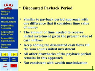 • Discounted Payback Period
Budgetary
Control
Static Budgets
                       • Similar to payback period approach with
Flexible Budgets
Responsibility
                         one difference that it considers time value
Accounting               of money
Responsibility
Reports/Cost
                       • The amount of time needed to recover
Responsibility
                         initial investment given the present value of
Reports -Profit          cash inflows
Investment
Centers
                       • Keep adding the discounted cash flows till
                         the sum equals initial investment
                       • All other drawbacks of the payback period
Previous       Next      remains in this approach
 Slide         Slide

   End
                       • Not consistent with wealth maximization
  Show
      7 - 41
 