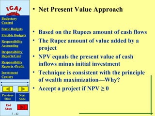 • Net Present Value Approach
Budgetary
Control
Static Budgets
Flexible Budgets
                       • Based on the Rupees amount of cash flows
Responsibility         • The Rupee amount of value added by a
Accounting
                         project
Responsibility
Reports/Cost           • NPV equals the present value of cash
Responsibility
Reports -Profit
                         inflows minus initial investment
Investment             • Technique is consistent with the principle
Centers
                         of wealth maximization—Why?
                       • Accept a project if NPV ≥ 0
Previous       Next
 Slide         Slide

   End
  Show
      7 - 42
 