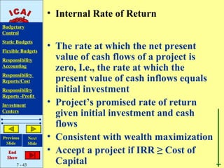 • Internal Rate of Return
Budgetary
Control
Static Budgets
Flexible Budgets
                       • The rate at which the net present
Responsibility           value of cash flows of a project is
Accounting
                         zero, I.e., the rate at which the
Responsibility
Reports/Cost             present value of cash inflows equals
Responsibility           initial investment
Reports -Profit
Investment             • Project’s promised rate of return
Centers
                         given initial investment and cash
                         flows
Previous       Next    • Consistent with wealth maximization
 Slide         Slide

   End                 • Accept a project if IRR ≥ Cost of
  Show
      7 - 43
                         Capital
 