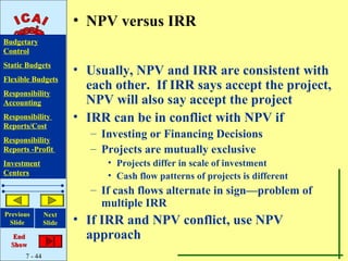 • NPV versus IRR
Budgetary
Control
Static Budgets
                       • Usually, NPV and IRR are consistent with
Flexible Budgets
Responsibility
                         each other. If IRR says accept the project,
Accounting               NPV will also say accept the project
Responsibility         • IRR can be in conflict with NPV if
Reports/Cost
Responsibility
                          – Investing or Financing Decisions
Reports -Profit           – Projects are mutually exclusive
Investment                   • Projects differ in scale of investment
Centers                      • Cash flow patterns of projects is different
                          – If cash flows alternate in sign—problem of
                            multiple IRR
Previous       Next
 Slide         Slide   • If IRR and NPV conflict, use NPV
   End                   approach
  Show
      7 - 44
 