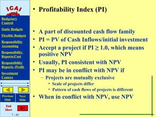• Profitability Index (PI)
Budgetary
Control
Static Budgets
                       • A part of discounted cash flow family
Flexible Budgets
Responsibility
                       • PI = PV of Cash Inflows/initial investment
Accounting
                       • Accept a project if PI ≥ 1.0, which means
Responsibility
Reports/Cost             positive NPV
Responsibility         • Usually, PI consistent with NPV
Reports -Profit
Investment
                       • PI may be in conflict with NPV if
Centers                  – Projects are mutually exclusive
                            • Scale of projects differ
                            • Pattern of cash flows of projects is different
Previous
 Slide
               Next
               Slide
                       • When in conflict with NPV, use NPV
   End
  Show
      7 - 45
 