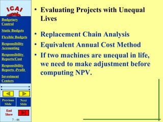 • Evaluating Projects with Unequal
Budgetary                Lives
Control
Static Budgets
Flexible Budgets
                       • Replacement Chain Analysis
Responsibility
Accounting
                       • Equivalent Annual Cost Method
Responsibility
Reports/Cost
                       • If two machines are unequal in life,
Responsibility           we need to make adjustment before
Reports -Profit
Investment
                         computing NPV.
Centers




Previous       Next
 Slide         Slide

   End
  Show
      7 - 46
 