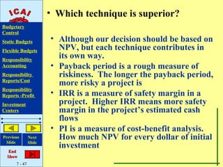 • Which technique is superior?
Budgetary
Control
Static Budgets         • Although our decision should be based on
Flexible Budgets         NPV, but each technique contributes in
Responsibility
                         its own way.
Accounting             • Payback period is a rough measure of
Responsibility           riskiness. The longer the payback period,
Reports/Cost
                         more risky a project is
Responsibility
Reports -Profit        • IRR is a measure of safety margin in a
Investment               project. Higher IRR means more safety
Centers                  margin in the project’s estimated cash
                         flows
                       • PI is a measure of cost-benefit analysis.
Previous
 Slide
               Next      How much NPV for every dollar of initial
               Slide
                         investment
   End
  Show
      7 - 47
 
