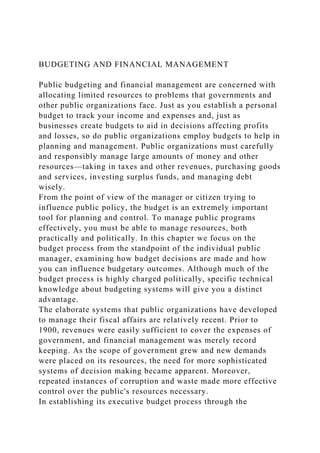 BUDGETING AND FINANCIAL MANAGEMENT
Public budgeting and financial management are concerned with
allocating limited resources to problems that governments and
other public organizations face. Just as you establish a personal
budget to track your income and expenses and, just as
businesses create budgets to aid in decisions affecting profits
and losses, so do public organizations employ budgets to help in
planning and management. Public organizations must carefully
and responsibly manage large amounts of money and other
resources—taking in taxes and other revenues, purchasing goods
and services, investing surplus funds, and managing debt
wisely.
From the point of view of the manager or citizen trying to
influence public policy, the budget is an extremely important
tool for planning and control. To manage public programs
effectively, you must be able to manage resources, both
practically and politically. In this chapter we focus on the
budget process from the standpoint of the individual public
manager, examining how budget decisions are made and how
you can influence budgetary outcomes. Although much of the
budget process is highly charged politically, specific technical
knowledge about budgeting systems will give you a distinct
advantage.
The elaborate systems that public organizations have developed
to manage their fiscal affairs are relatively recent. Prior to
1900, revenues were easily sufficient to cover the expenses of
government, and financial management was merely record
keeping. As the scope of government grew and new demands
were placed on its resources, the need for more sophisticated
systems of decision making became apparent. Moreover,
repeated instances of corruption and waste made more effective
control over the public's resources necessary.
In establishing its executive budget process through the
 
