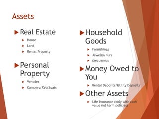 Assets
 Real Estate
 House
 Land
 Rental Property
Personal
Property
 Vehicles
 Campers/RVs/Boats
Household
Goods
 Furnishings
 Jewelry/Furs
 Electronics
Money Owed to
You
 Rental Deposits/Utility Deposits
Other Assets
 Life Insurance (only with cash
value not term policies)
 