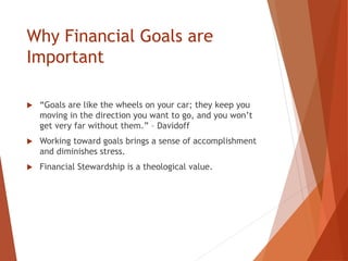 Why Financial Goals are
Important
 “Goals are like the wheels on your car; they keep you
moving in the direction you want to go, and you won’t
get very far without them.” – Davidoff
 Working toward goals brings a sense of accomplishment
and diminishes stress.
 Financial Stewardship is a theological value.
 