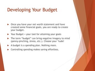Developing Your Budget
 Once you have your net worth statement and have
created some financial goals, you are ready to create
your budget.
 Your Budget = your tool for attaining your goals
 The term “budget” can bring negative imagery to mind
(penny-pinching, stress, etc.). Choose your ‘tude!
 A budget is a spending plan. Nothing more.
 Controlling spending makes saving effortless.
 