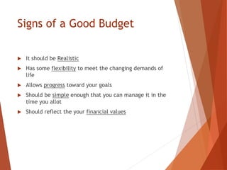Signs of a Good Budget
 It should be Realistic
 Has some flexibility to meet the changing demands of
life
 Allows progress toward your goals
 Should be simple enough that you can manage it in the
time you allot
 Should reflect the your financial values
 