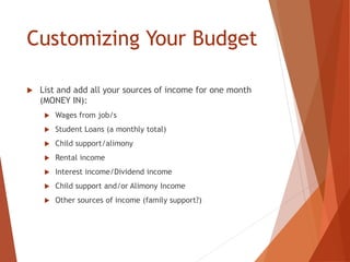 Customizing Your Budget
 List and add all your sources of income for one month
(MONEY IN):
 Wages from job/s
 Student Loans (a monthly total)
 Child support/alimony
 Rental income
 Interest income/Dividend income
 Child support and/or Alimony Income
 Other sources of income (family support?)
 