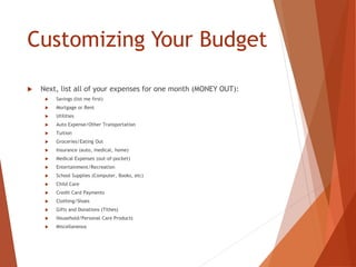 Customizing Your Budget
 Next, list all of your expenses for one month (MONEY OUT):
 Savings (list me first)
 Mortgage or Rent
 Utilities
 Auto Expense/Other Transportation
 Tuition
 Groceries/Eating Out
 Insurance (auto, medical, home)
 Medical Expenses (out-of-pocket)
 Entertainment/Recreation
 School Supplies (Computer, Books, etc)
 Child Care
 Credit Card Payments
 Clothing/Shoes
 Gifts and Donations (Tithes)
 Household/Personal Care Products
 Miscellaneous
 