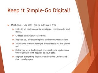 Keep it Simple-Go Digital!
 Mint.com – use it!! (Basic edition is free)
 Links to all bank accounts, mortgage, credit cards, and
more…
 Creates a net worth statement
 Notifies you of upcoming bills and recent transactions
 Allows you to enter receipts immediately via the phone
app
 Helps you set a budget and gives real-time updates on
where you are with regards to your goals
 Displays everything in pretty and easy to understand
charts and graphs
 