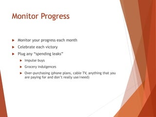 Monitor Progress
 Monitor your progress each month
 Celebrate each victory
 Plug any “spending leaks”
 Impulse buys
 Grocery indulgences
 Over-purchasing (phone plans, cable TV, anything that you
are paying for and don’t really use/need)
 