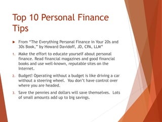 Top 10 Personal Finance
Tips
 From “The Everything Personal Finance in Your 20s and
30s Book,” by Howard Davidoff, JD, CPA, LLM”
1. Make the effort to educate yourself about personal
finance. Read financial magazines and good financial
books and use well-known, reputable sites on the
Internet.
2. Budget! Operating without a budget is like driving a car
without a steering wheel. You don’t have control over
where you are headed.
3. Save the pennies and dollars will save themselves. Lots
of small amounts add up to big savings.
 