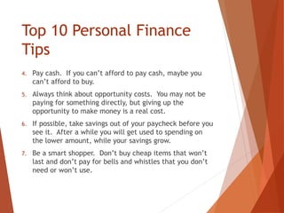 Top 10 Personal Finance
Tips
4. Pay cash. If you can’t afford to pay cash, maybe you
can’t afford to buy.
5. Always think about opportunity costs. You may not be
paying for something directly, but giving up the
opportunity to make money is a real cost.
6. If possible, take savings out of your paycheck before you
see it. After a while you will get used to spending on
the lower amount, while your savings grow.
7. Be a smart shopper. Don’t buy cheap items that won’t
last and don’t pay for bells and whistles that you don’t
need or won’t use.
 