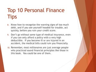 Top 10 Personal Finance
Tips
8. Know how to recognize the warning signs of too much
debt, and if you see yourself headed for trouble, act
quickly, before you ruin your credit score.
9. Don’t go without some type of medical insurance, even
if you can only afford a policy with a very high
deductible. If you become ill or are injured in an
accident, the medical bills could ruin you financially.
10. Remember, most millionaires are just average people
who practiced sound financial principles like those in
this book. You could be one of them.
 