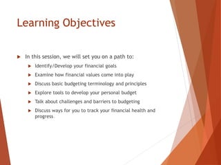 Learning Objectives
 In this session, we will set you on a path to:
 Identify/Develop your financial goals
 Examine how financial values come into play
 Discuss basic budgeting terminology and principles
 Explore tools to develop your personal budget
 Talk about challenges and barriers to budgeting
 Discuss ways for you to track your financial health and
progress
 