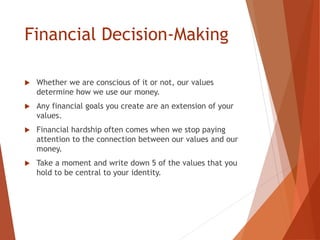 Financial Decision-Making
 Whether we are conscious of it or not, our values
determine how we use our money.
 Any financial goals you create are an extension of your
values.
 Financial hardship often comes when we stop paying
attention to the connection between our values and our
money.
 Take a moment and write down 5 of the values that you
hold to be central to your identity.
 