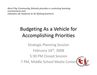 Strategic Planning Session
February 16th, 2008
5:30 PM Closed Session
7 PM, Middle School Media Center
Budgeting As a Vehicle for
Accomplishing Priorities
Kent City Community Schools provides a nurturing learning
environment and
educates all students to be lifelong learners.
 