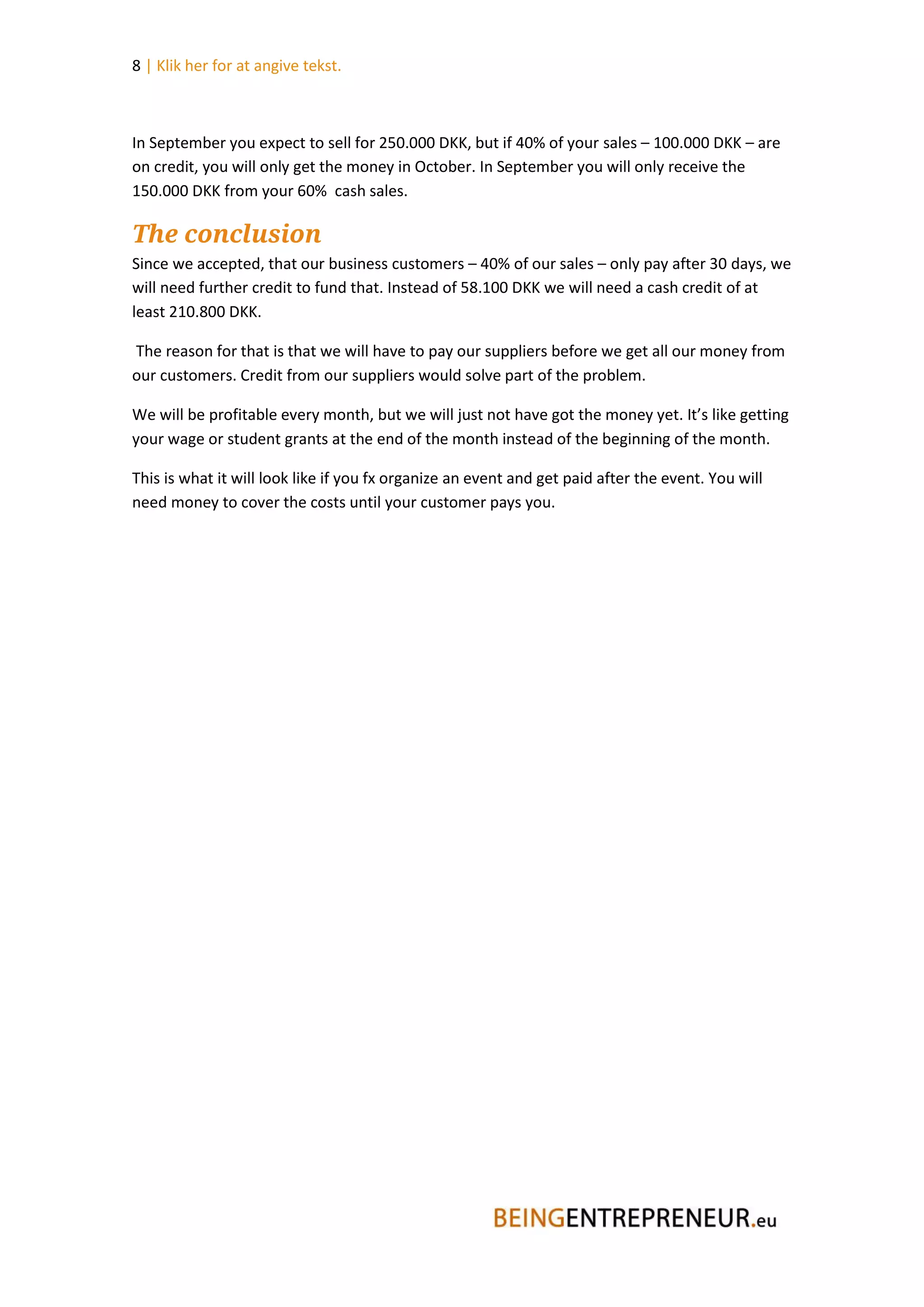 8 | Klik her for at angive tekst.



In September you expect to sell for 250.000 DKK, but if 40% of your sales – 100.000 DKK – are
on credit, you will only get the money in October. In September you will only receive the
150.000 DKK from your 60% cash sales.

The conclusion
Since we accepted, that our business customers – 40% of our sales – only pay after 30 days, we
will need further credit to fund that. Instead of 58.100 DKK we will need a cash credit of at
least 210.800 DKK.

The reason for that is that we will have to pay our suppliers before we get all our money from
our customers. Credit from our suppliers would solve part of the problem.

We will be profitable every month, but we will just not have got the money yet. It’s like getting
your wage or student grants at the end of the month instead of the beginning of the month.

This is what it will look like if you fx organize an event and get paid after the event. You will
need money to cover the costs until your customer pays you.
 