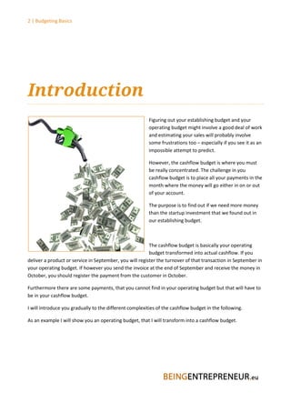 2 | Budgeting Basics




Introduction
                                                         Figuring out your establishing budget and your
                                                         operating budget might involve a good deal of work
                                                         and estimating your sales will probably involve
                                                         some frustrations too – especially if you see it as an
                                                         impossible attempt to predict.

                                                         However, the cashflow budget is where you must
                                                         be really concentrated. The challenge in you
                                                         cashflow budget is to place all your payments in the
                                                         month where the money will go either in on or out
                                                         of your account.

                                                         The purpose is to find out if we need more money
                                                         than the startup investment that we found out in
                                                         our establishing budget.



                                                         The cashflow budget is basically your operating
                                                         budget transformed into actual cashflow. If you
deliver a product or service in September, you will register the turnover of that transaction in September in
your operating budget. If however you send the invoice at the end of September and receive the money in
October, you should register the payment from the customer in October.

Furthermore there are some payments, that you cannot find in your operating budget but that will have to
be in your cashflow budget.

I will introduce you gradually to the different complexities of the cashflow budget in the following.

As an example I will show you an operating budget, that I will transform into a cashflow budget.
 