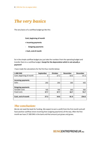 4 | Klik her for at angive tekst.




The very basics
The very basics of a cashflow budget go like this:



               Cash, beginning of month

               + Incoming payments

               -    Outgoing payments

               = Cash, end of month



So in the simple cashflow budget you just take the numbers from the operating budget and
transfer them to a cashflow budget. Except for the depreciation which is not actually a
payment!

I have made the calculations for the first four months below:

1.000 DKK                           September        October     November        December
Cash, beginning of month                        0         27.3          54.6             81.9

Incoming payments
Sales                                      250             250           300               400

Outgoing payments
Variable costs                              185            185           240              300
Fixed costs                                37.7           37.7          32.7             72.7

Cash, end of month                        27.3            54.6          81.9            254.6




The conclusion:
We do not need the bank for funding. We expect to earn a profit from the first month and will
have positive cashflow (more incoming than outgoing payments) all the way. After the first
month we have 27.300 DKK in the bank and that amount just grows and grows.
 