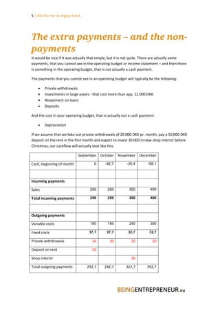 5 | Klik her for at angive tekst.




The extra payments – and the non-
payments
It would be nice if it was actually that simple, but it is not quite. There are actually some
payments, that you cannot see in the operating budget or income statement – and then there
is something in the operating budget, that is not actually a cash payment.

The payments that you cannot see in an operating budget will typically be the following:

       Private withdrawals
       Investments in large assets - that cost more than app. 12.000 DKK.
       Repayment on loans
       Deposits

And the cost in your operating budget, that is actually not a cash payment:

       Depreciation

If we assume that we take out private withdrawals of 20.000 DKK pr. month, pay a 50.000 DKK
deposit on the rent in the first month and expect to invest 30.000 in new shop interior before
Christmas, our cashflow will actually look like this:

                              September October November December

Cash, beginning of month               0     -42,7        -35,4       -58,1



Incoming payments

Sales                                250      250          300          400

Total incoming payments              250      250          300          400



Outgoing payments

Variable costs                       185      185          240          300

Fixed costs                          37,7    37,7         32,7         72,7

Private withdrawals                   20       20           20           20

Deposit on rent                       50

Shop interior                                               30

Total outgoing payments             292,7   242,7        322,7        392,7
 