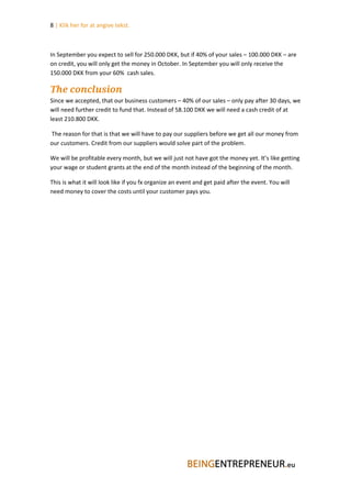 8 | Klik her for at angive tekst.



In September you expect to sell for 250.000 DKK, but if 40% of your sales – 100.000 DKK – are
on credit, you will only get the money in October. In September you will only receive the
150.000 DKK from your 60% cash sales.

The conclusion
Since we accepted, that our business customers – 40% of our sales – only pay after 30 days, we
will need further credit to fund that. Instead of 58.100 DKK we will need a cash credit of at
least 210.800 DKK.

The reason for that is that we will have to pay our suppliers before we get all our money from
our customers. Credit from our suppliers would solve part of the problem.

We will be profitable every month, but we will just not have got the money yet. It’s like getting
your wage or student grants at the end of the month instead of the beginning of the month.

This is what it will look like if you fx organize an event and get paid after the event. You will
need money to cover the costs until your customer pays you.
 